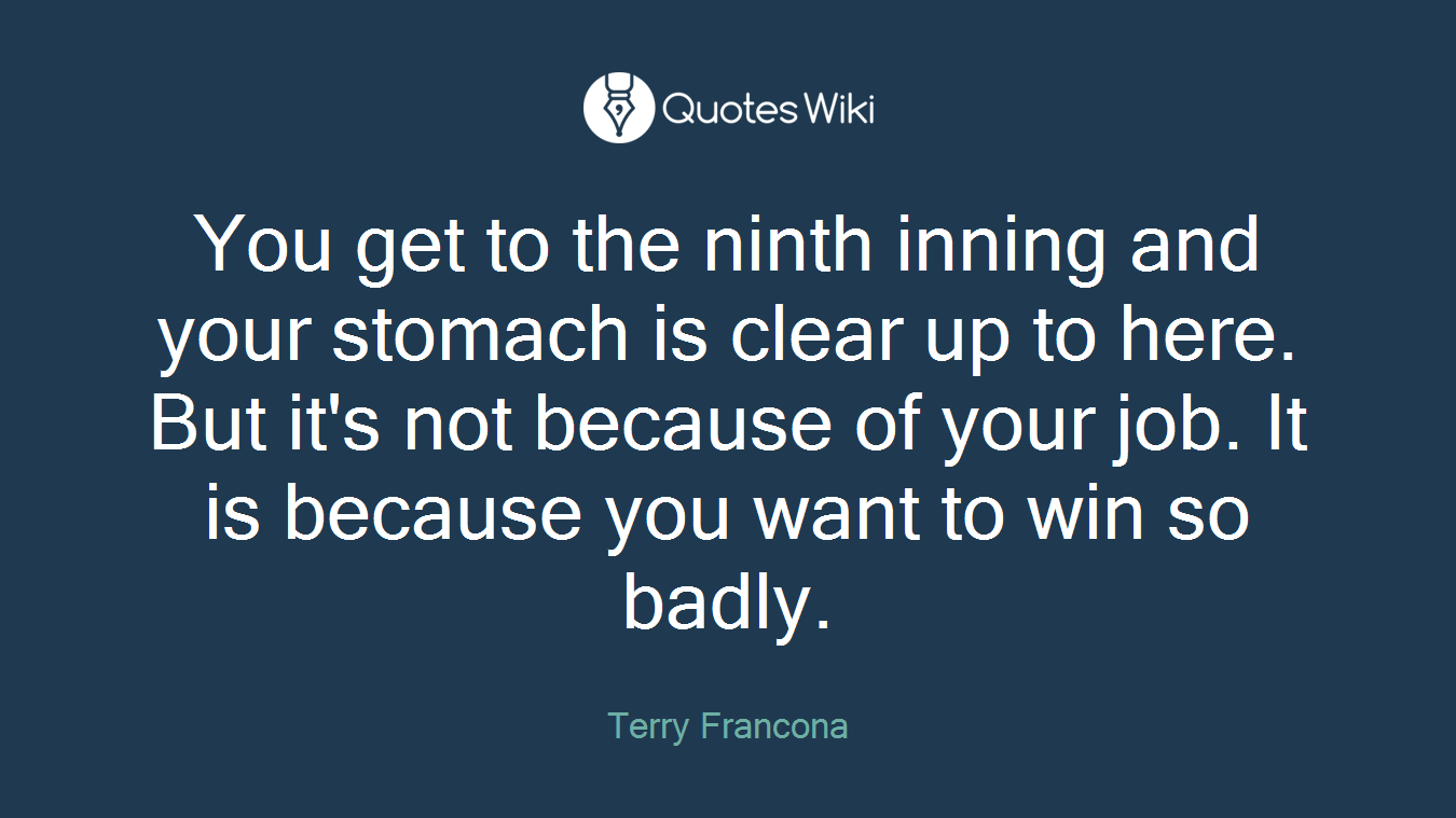 You get to the ninth inning and your stomach is clear up to here. But it's not because of your job. It is because you want to win so badly.