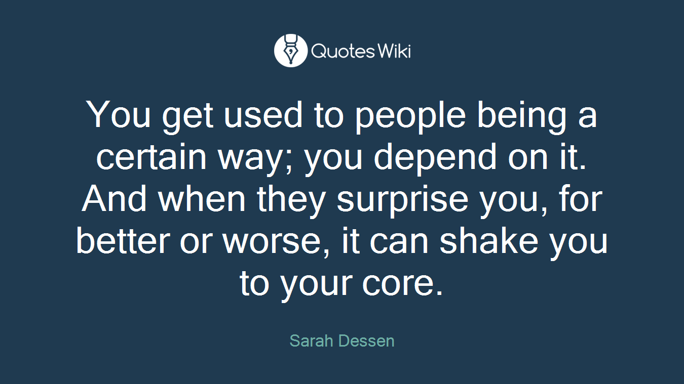You get used to people being a certain way; you depend on it. And when they surprise you, for better or worse, it can shake you to your core.