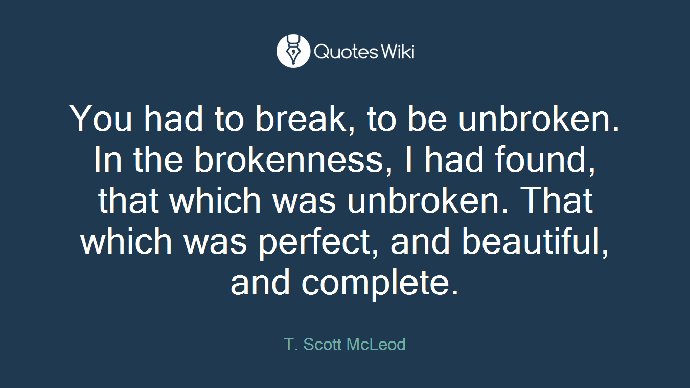 You had to break, to be unbroken. In the brokenness, I had found, that which was unbroken. That which was perfect, and beautiful, and complete.
