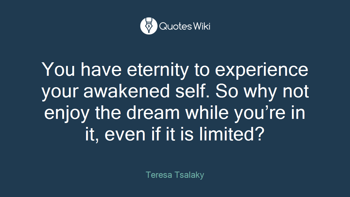 You have eternity to experience your awakened self. So why not enjoy the dream while you’re in it, even if it is limited?
