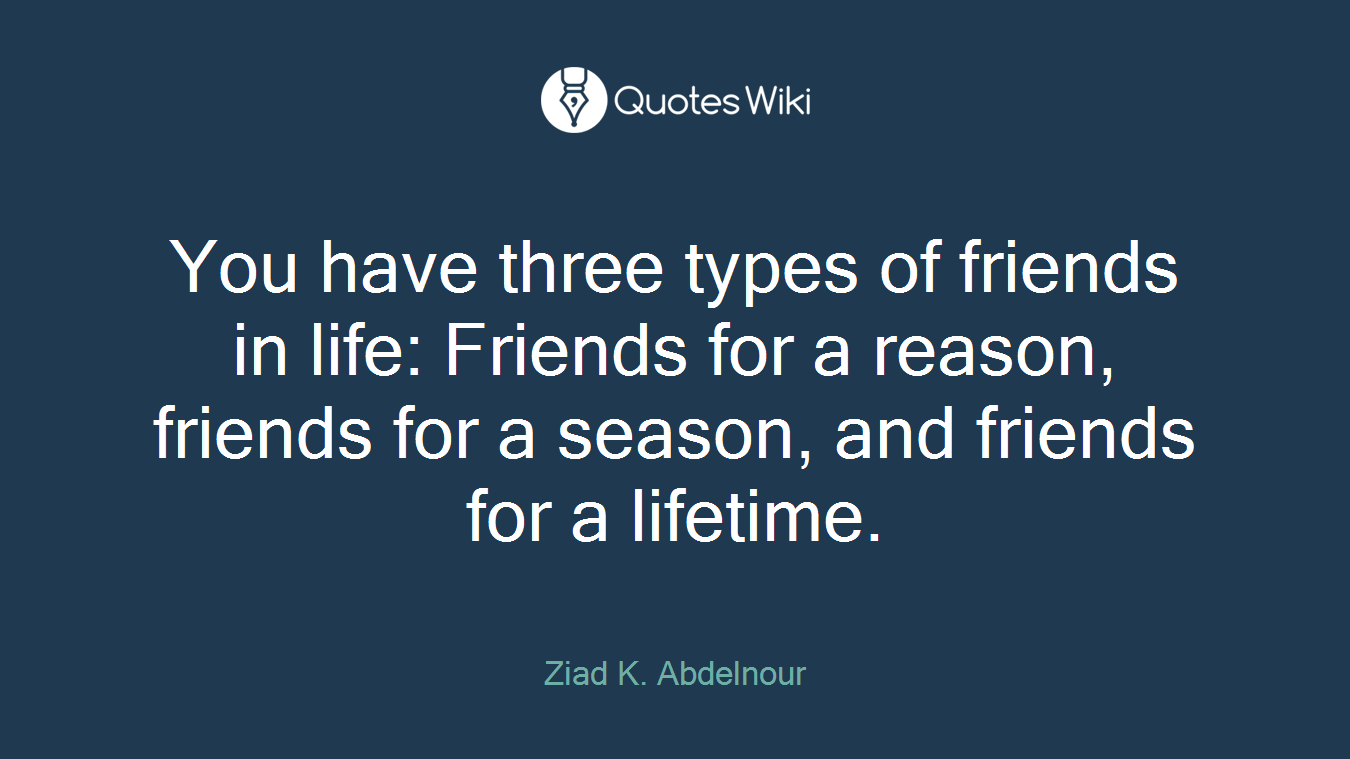 You have three types of friends in life: Friends for a reason, friends for a season, and friends for a lifetime.