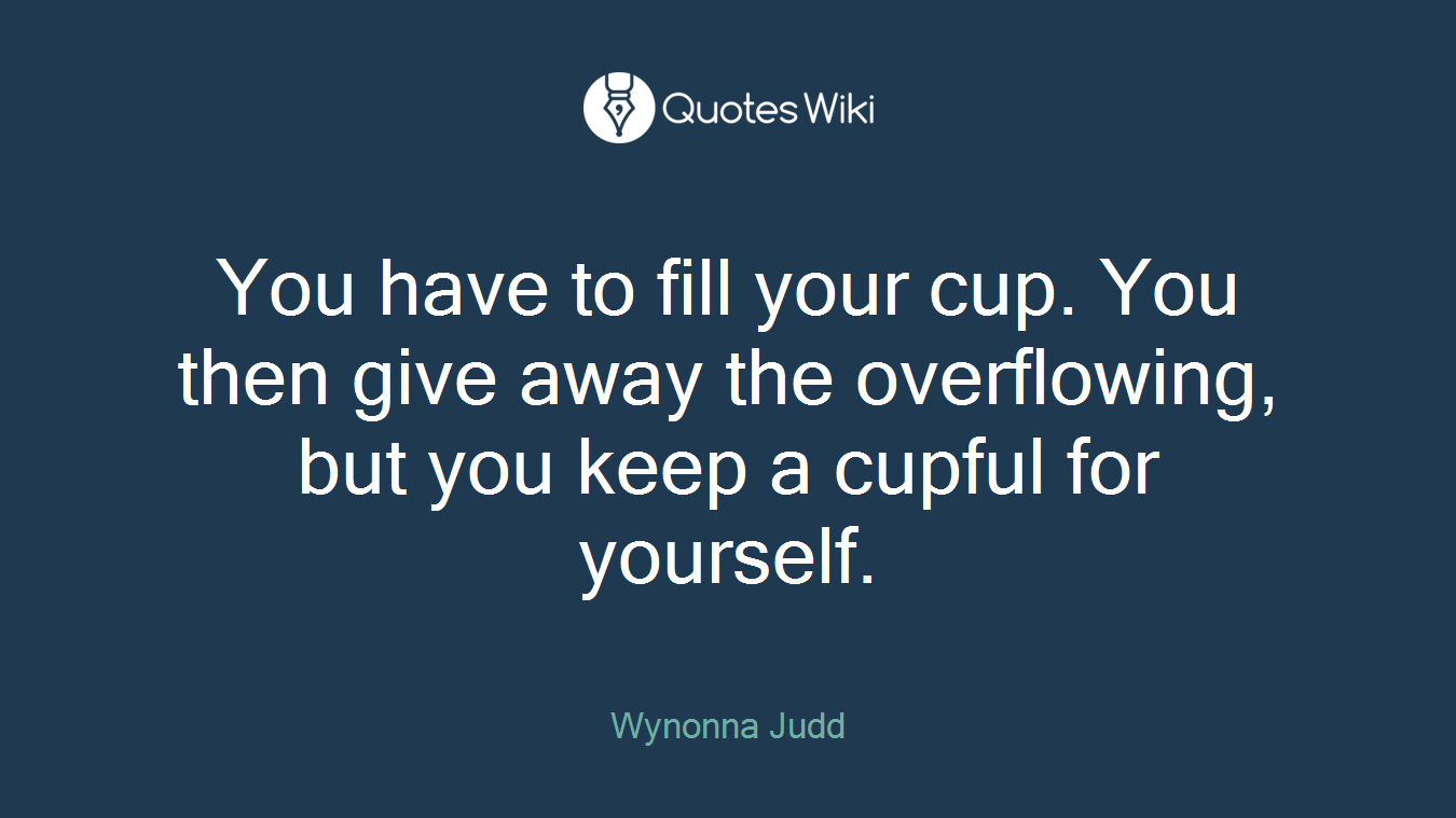 You have to fill your cup. You then give away the overflowing, but you keep a cupful for yourself.