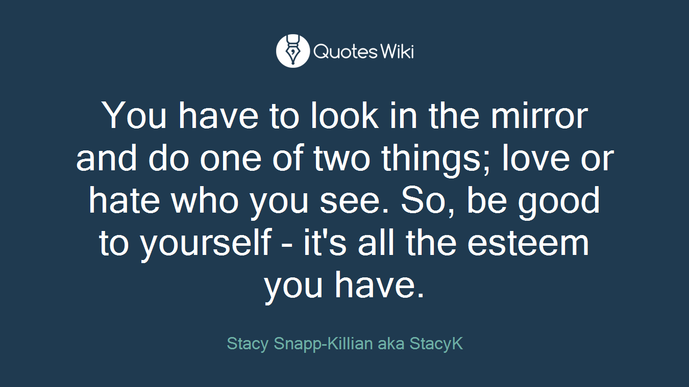 You have to look in the mirror and do one of two things; love or hate who you see. So, be good to yourself - it's all the esteem you have.
