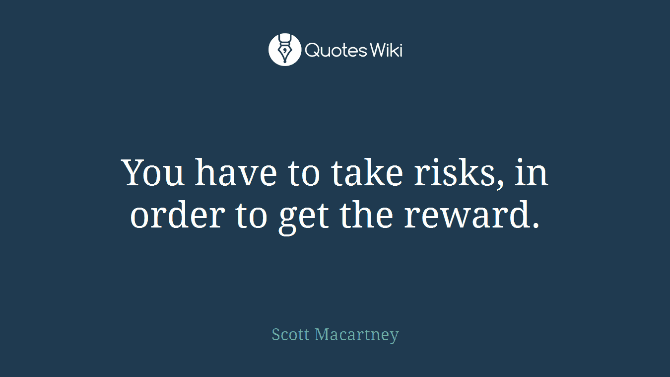 You have to take risks, in order to get the reward.