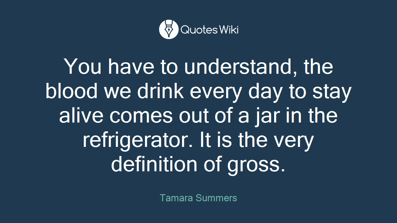 You have to understand, the blood we drink every day to stay alive comes out of a jar in the refrigerator. It is the very definition of gross.