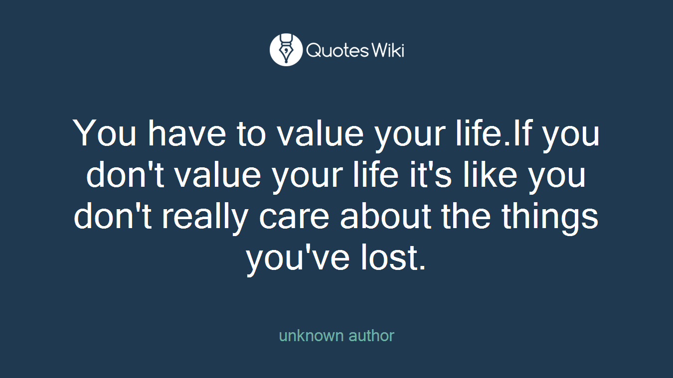 You have to value your life.If you don't value your life it's like you don't really care about the things you've lost.