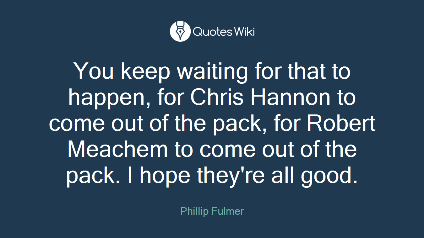 You keep waiting for that to happen, for Chris Hannon to come out of the pack, for Robert Meachem to come out of the pack. I hope they're all good.