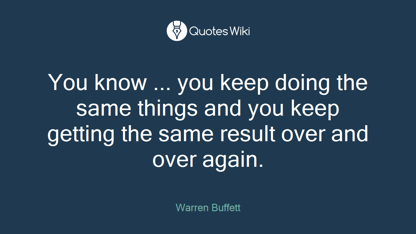 You know ... you keep doing the same things and you keep getting the same result over and over again.