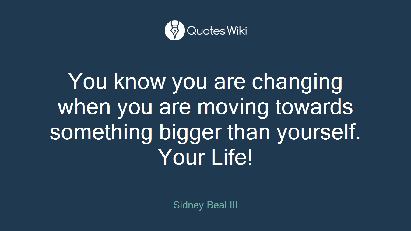 You know you are changing when you are moving towards something bigger than yourself. Your Life!