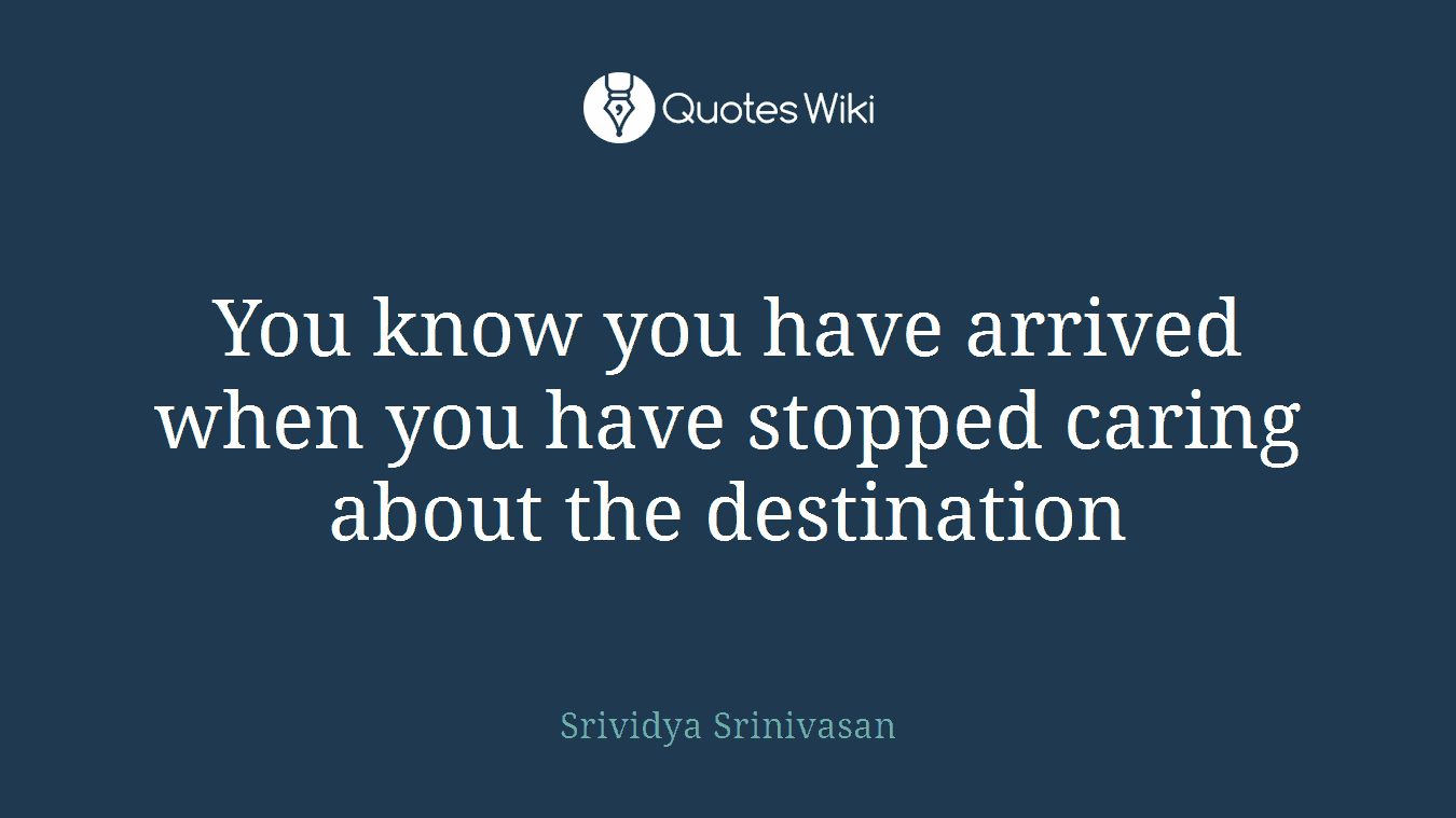 You know you have arrived when you have stopped caring about the destination