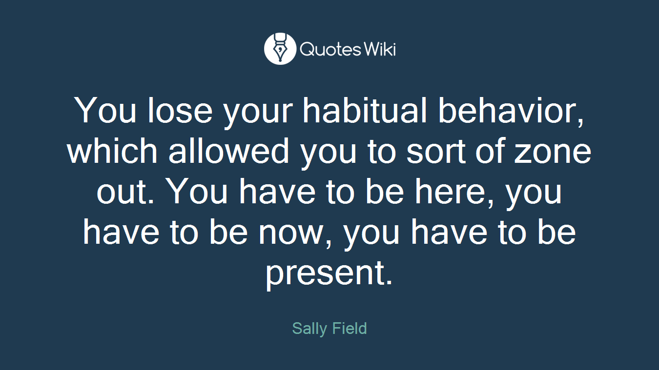 You lose your habitual behavior, which allowed you to sort of zone out. You have to be here, you have to be now, you have to be present.