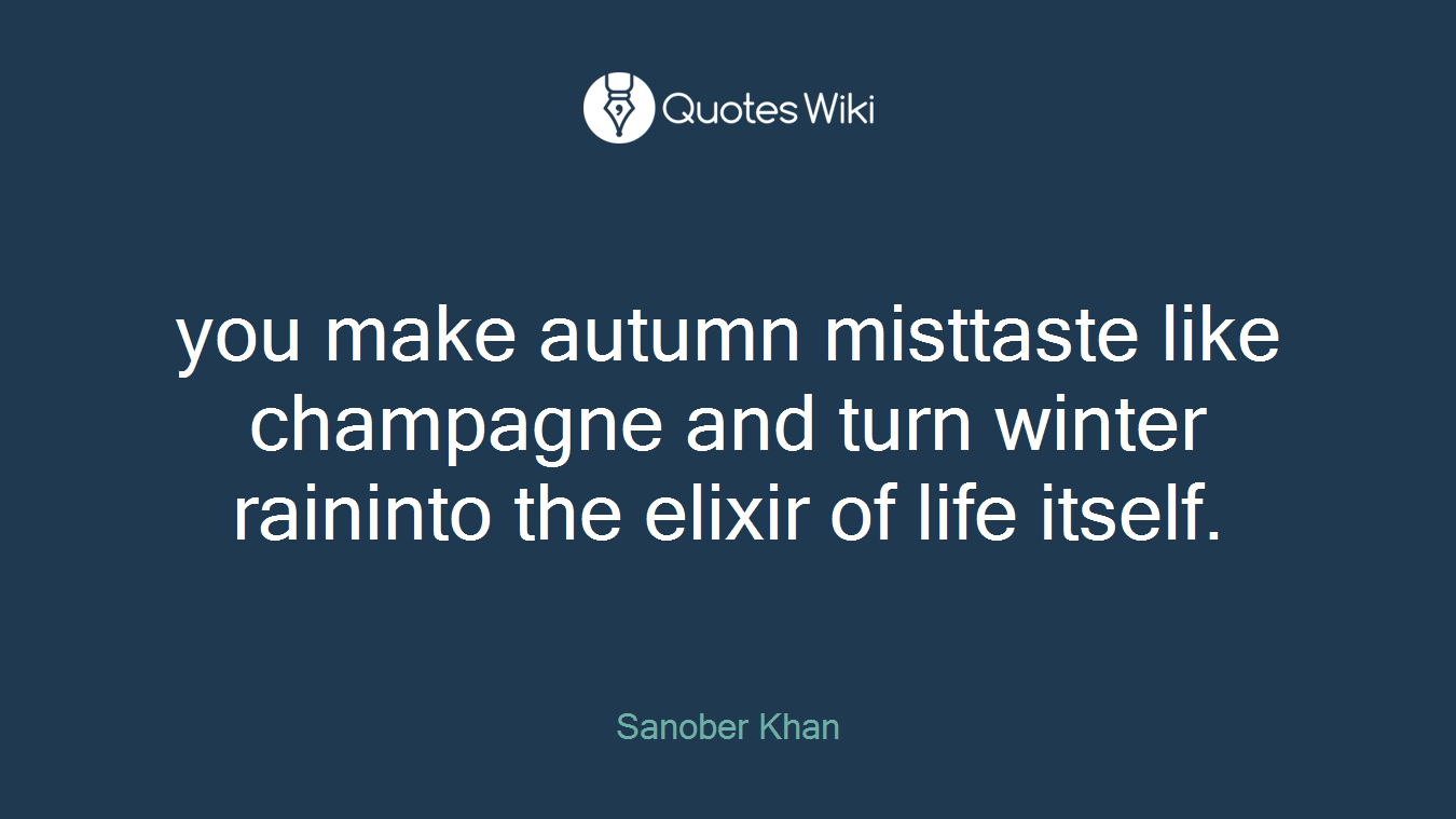 you make autumn misttaste like champagne and turn winter raininto the elixir of life itself.