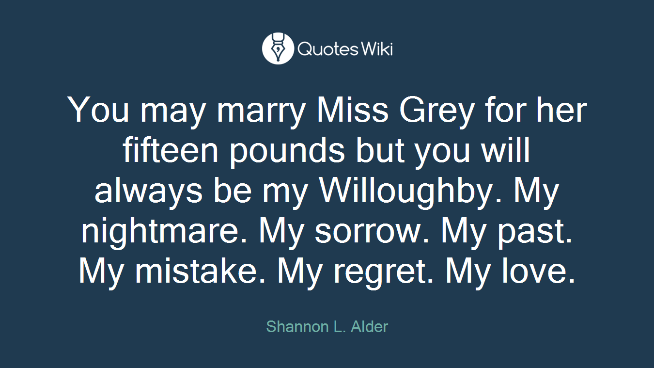 You may marry Miss Grey for her fifteen pounds but you will always be my Willoughby. My nightmare. My sorrow. My past. My mistake. My regret. My love.