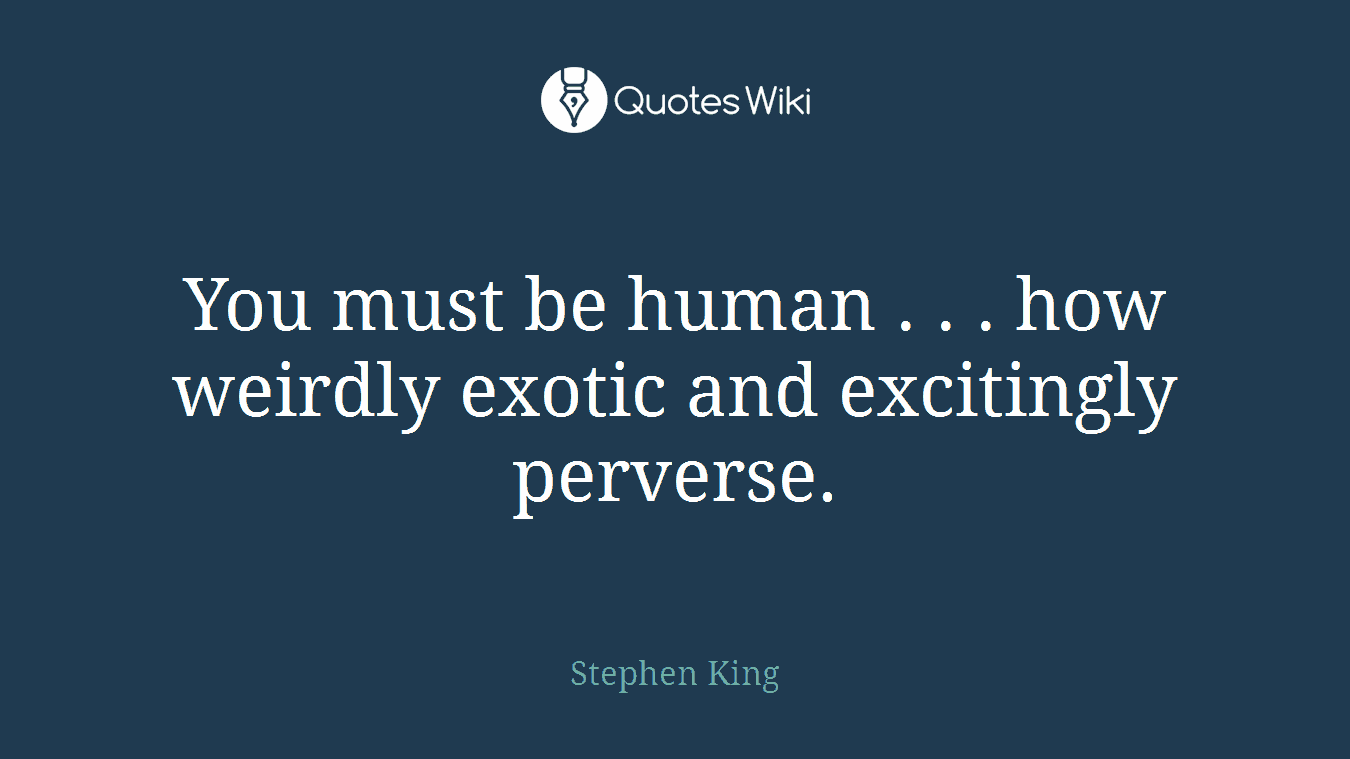You must be human . . . how weirdly exotic and excitingly perverse.