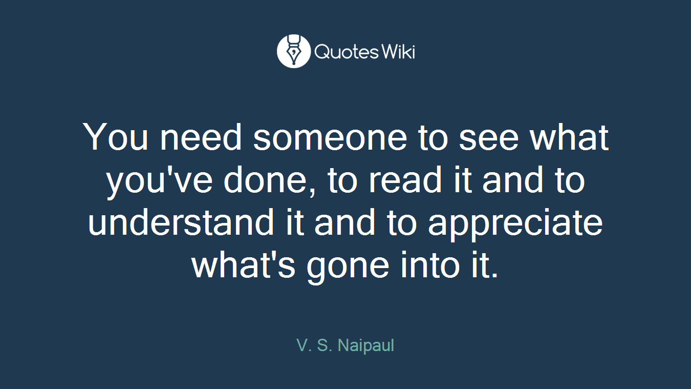 You need someone to see what you've done, to read it and to understand it and to appreciate what's gone into it.