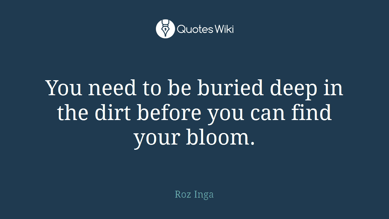 You need to be buried deep in the dirt before you can find your bloom.