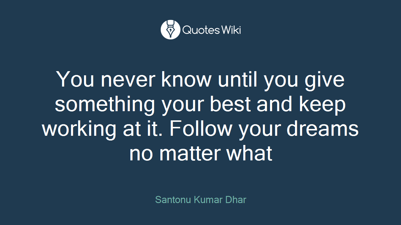 You never know until you give something your best and keep working at it. Follow your dreams no matter what