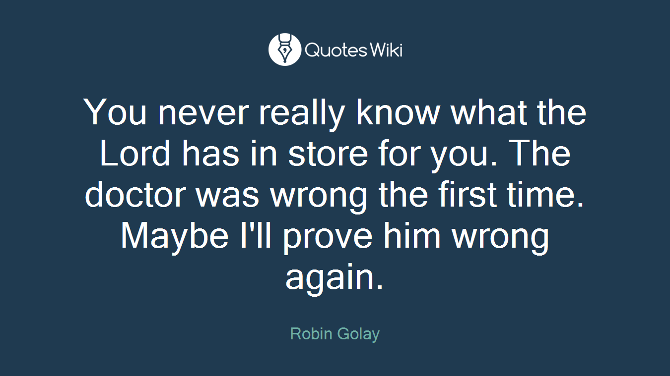 You never really know what the Lord has in store for you. The doctor was wrong the first time. Maybe I'll prove him wrong again.