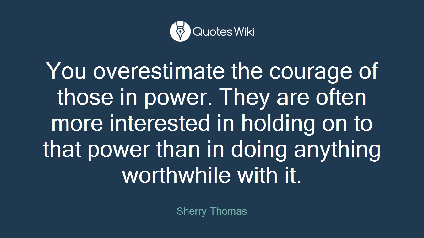 You overestimate the courage of those in power. They are often more interested in holding on to that power than in doing anything worthwhile with it.