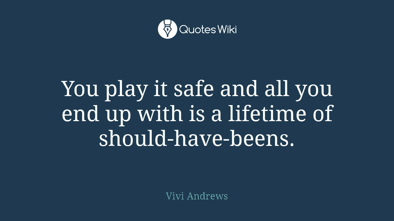 You play it safe and all you end up with is a lifetime of should-have-beens.
