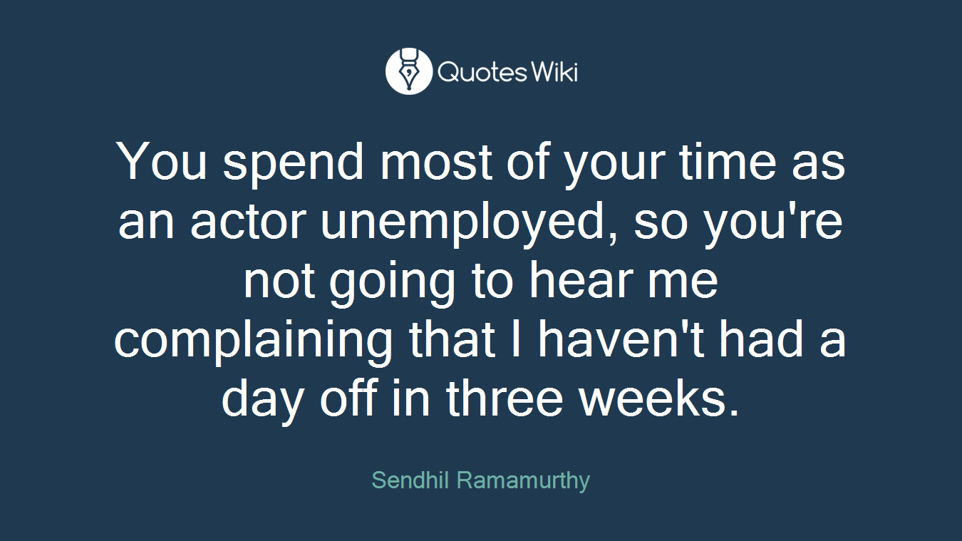 You spend most of your time as an actor unemployed, so you're not going to hear me complaining that I haven't had a day off in three weeks.