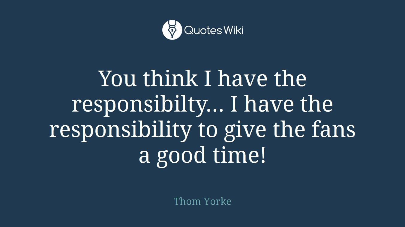 You think I have the responsibilty... I have the responsibility to give the fans a good time!