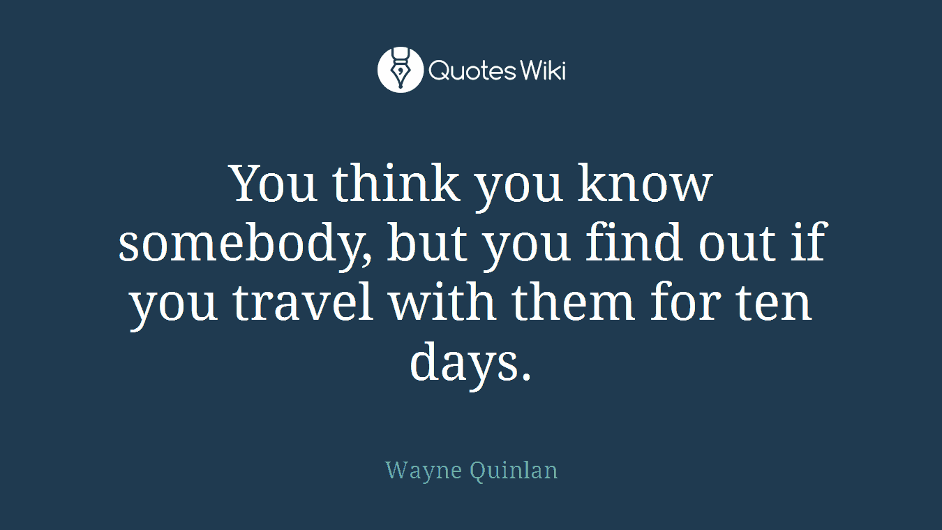 You think you know somebody, but you find out if you travel with them for ten days.