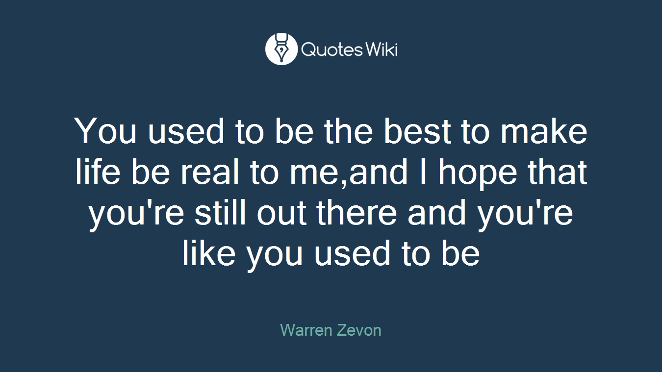 You used to be the best to make life be real to me,and I hope that you're still out there and you're like you used to be