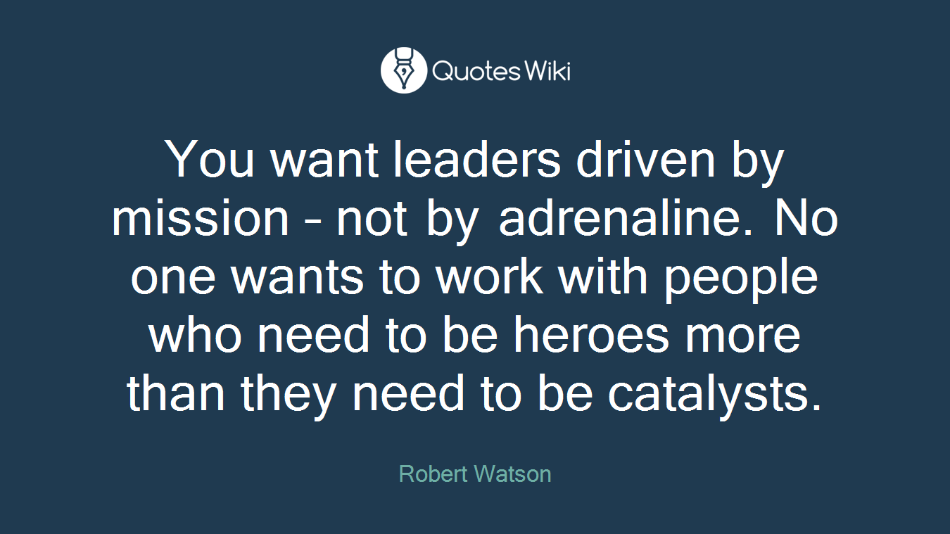 You want leaders driven by mission – not by adrenaline. No one wants to work with people who need to be heroes more than they need to be catalysts.