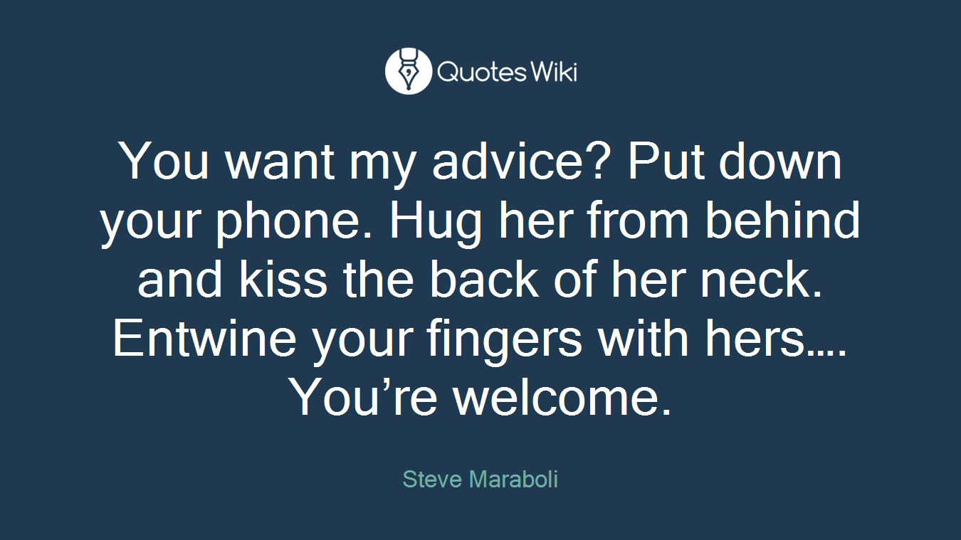 You want my advice? Put down your phone. Hug her from behind and kiss the back of her neck. Entwine your fingers with hers…. You’re welcome.