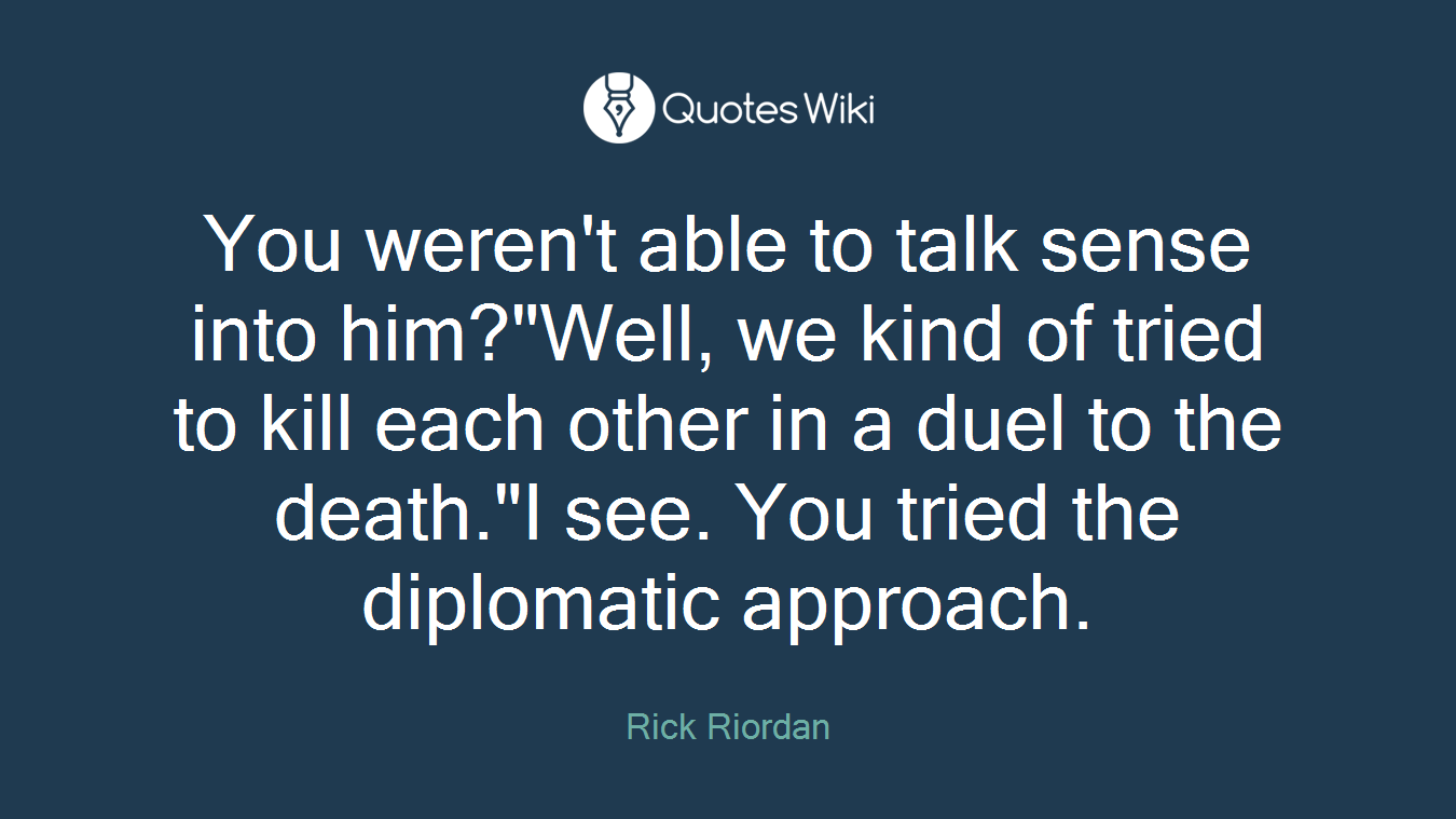 You weren't able to talk sense into him?"Well, we kind of tried to kill each other in a duel to the death."I see. You tried the diplomatic approach.
