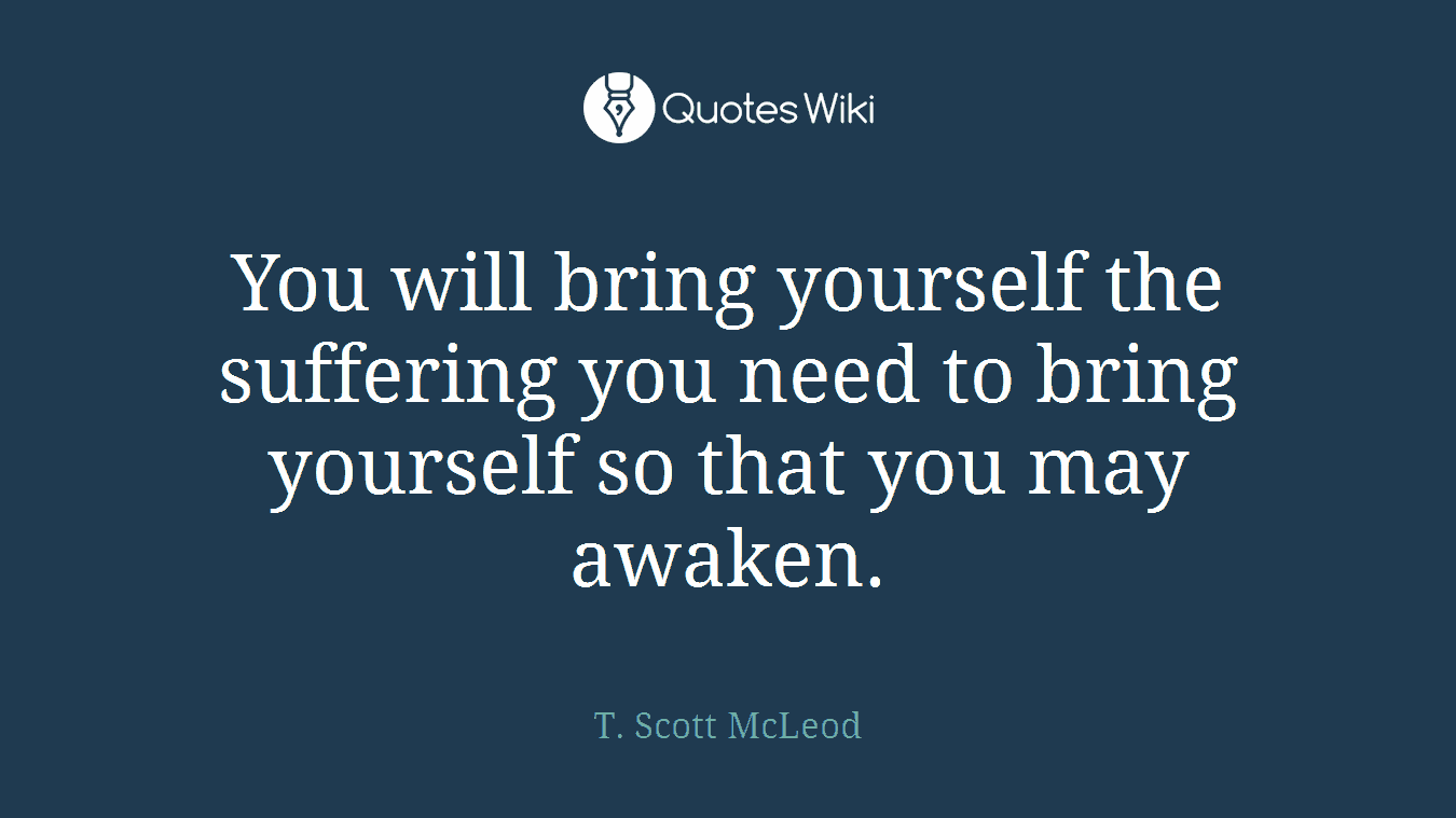 You will bring yourself the suffering you need to bring yourself so that you may awaken.