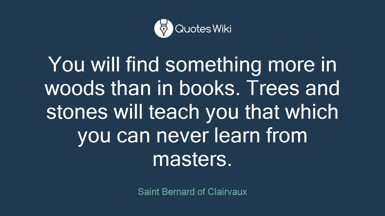 You will find something more in woods than in books. Trees and stones will teach you that which you can never learn from masters.