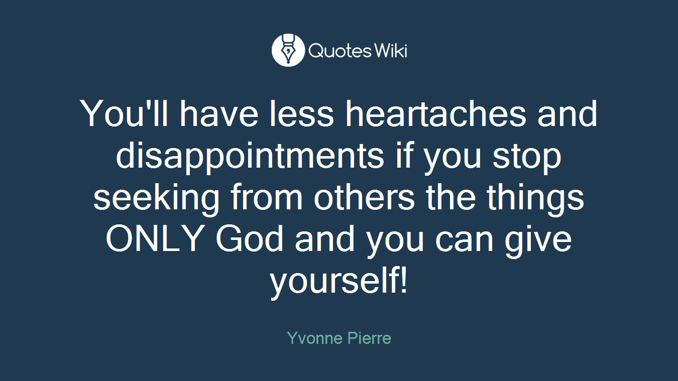 You'll have less heartaches and disappointments if you stop seeking from others the things ONLY God and you can give yourself!