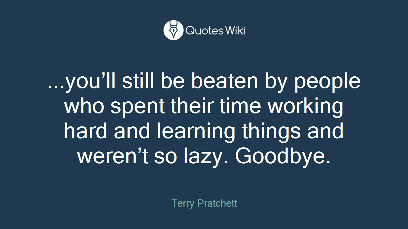 ...you’ll still be beaten by people who spent their time working hard and learning things and weren’t so lazy. Goodbye.