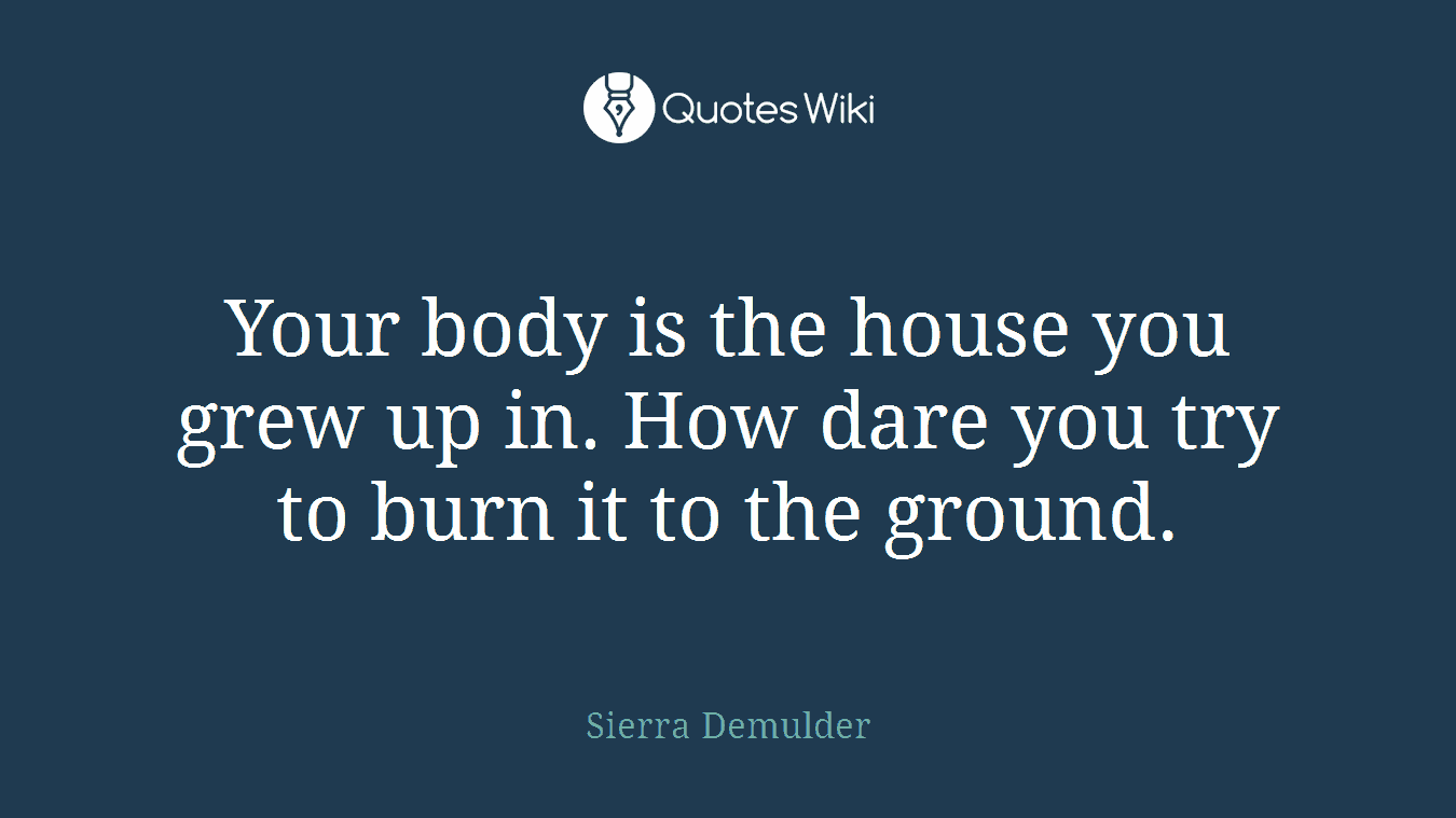 Your body is the house you grew up in. How dare you try to burn it to the ground.