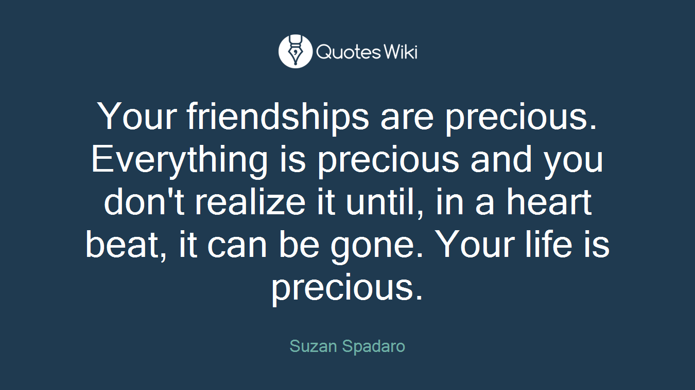 Your friendships are precious. Everything is precious and you don't realize it until, in a heart beat, it can be gone. Your life is precious.