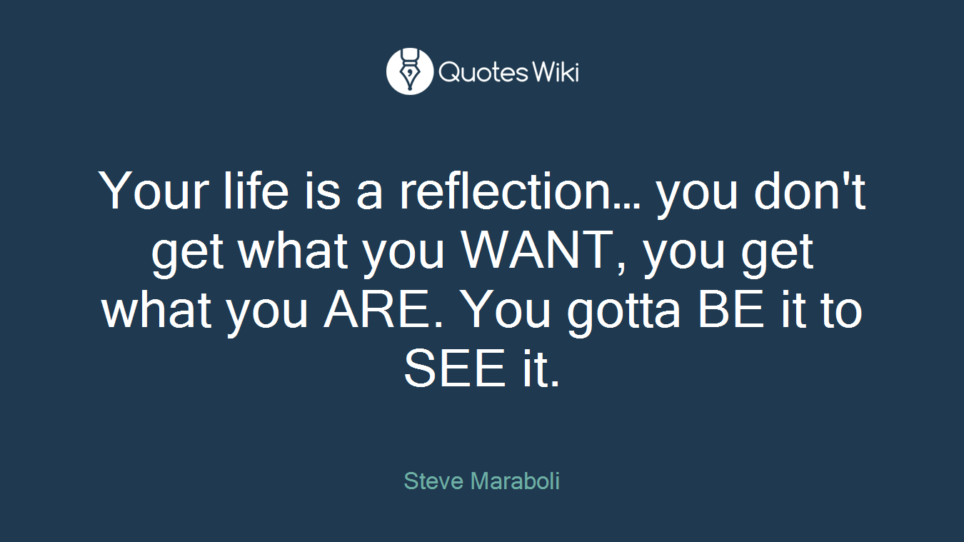 Your life is a reflection… you don't get what you WANT, you get what you ARE. You gotta BE it to SEE it.