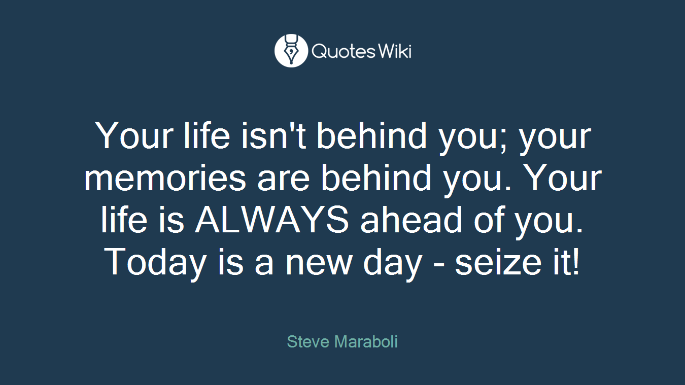 Your life isn't behind you; your memories are behind you. Your life is ALWAYS ahead of you. Today is a new day - seize it!