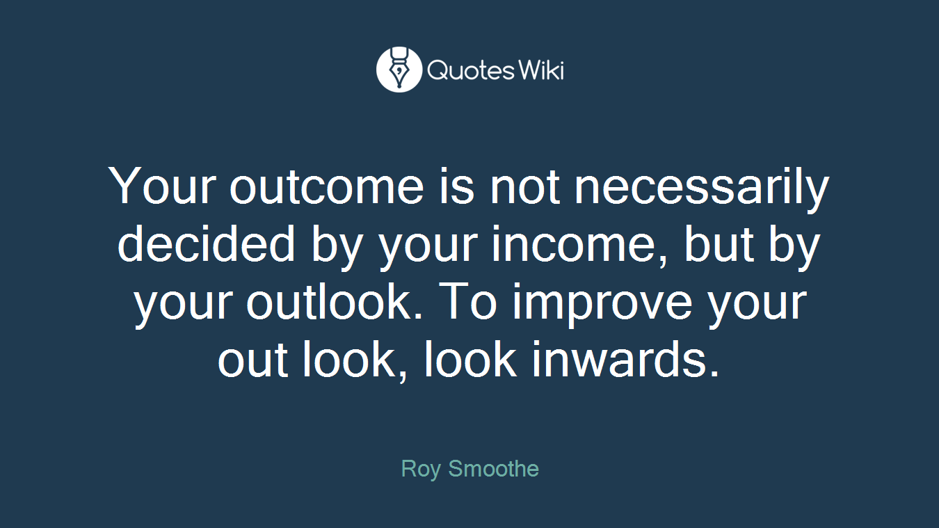 Your outcome is not necessarily decided by your income, but by your outlook. To improve your out look, look inwards.