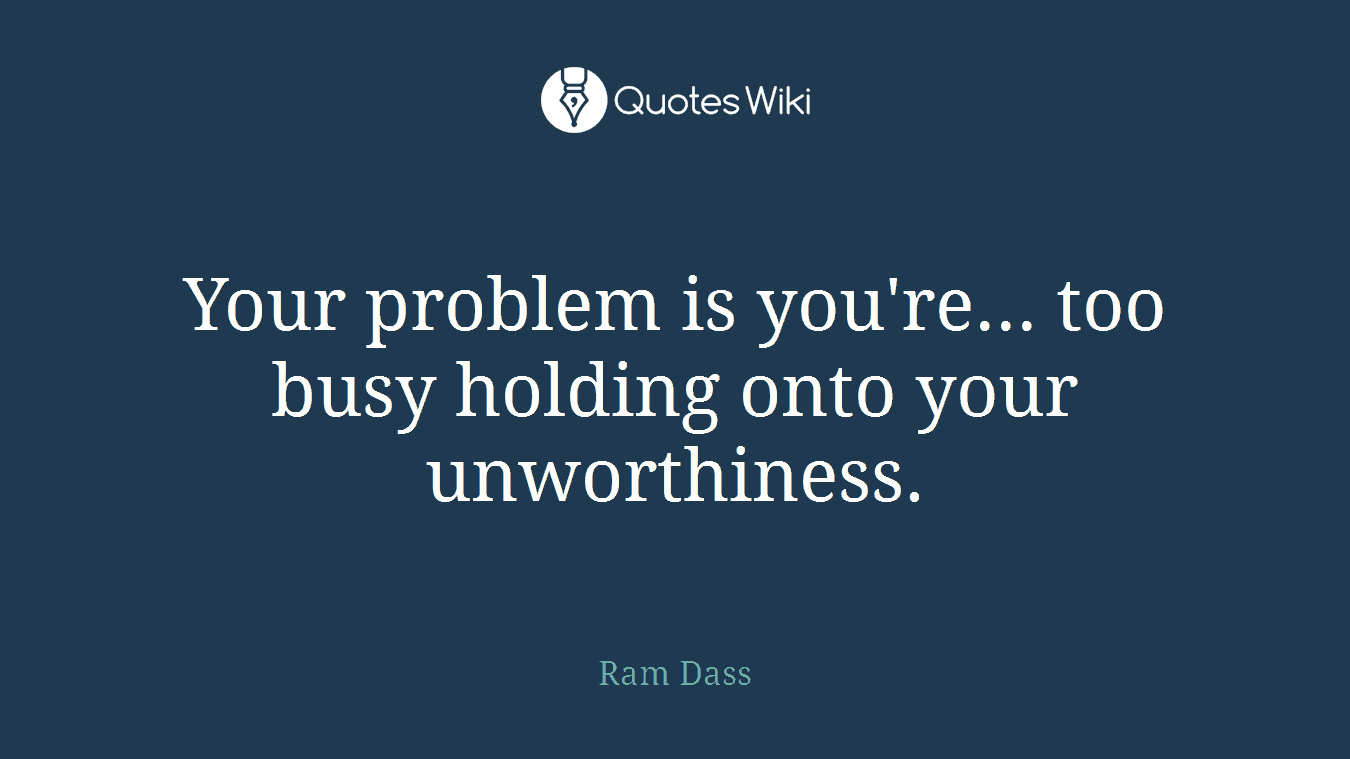 Your problem is you're... too busy holding onto your unworthiness.