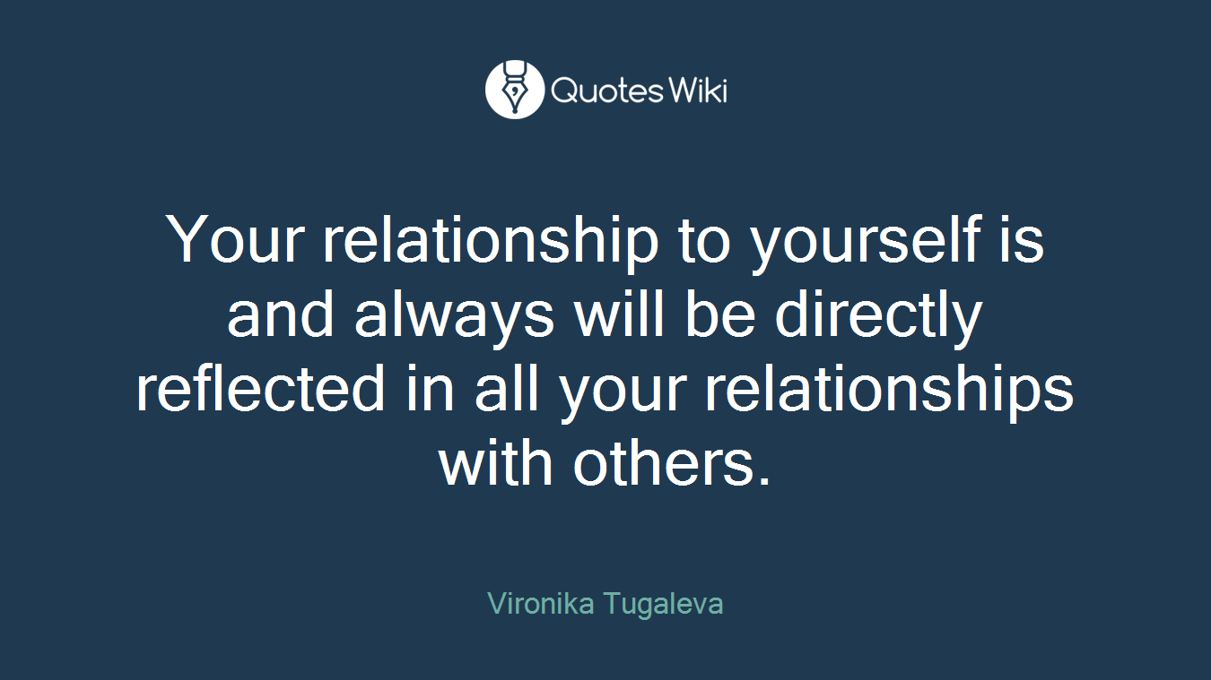 Your relationship to yourself is and always will be directly reflected in all your relationships with others.