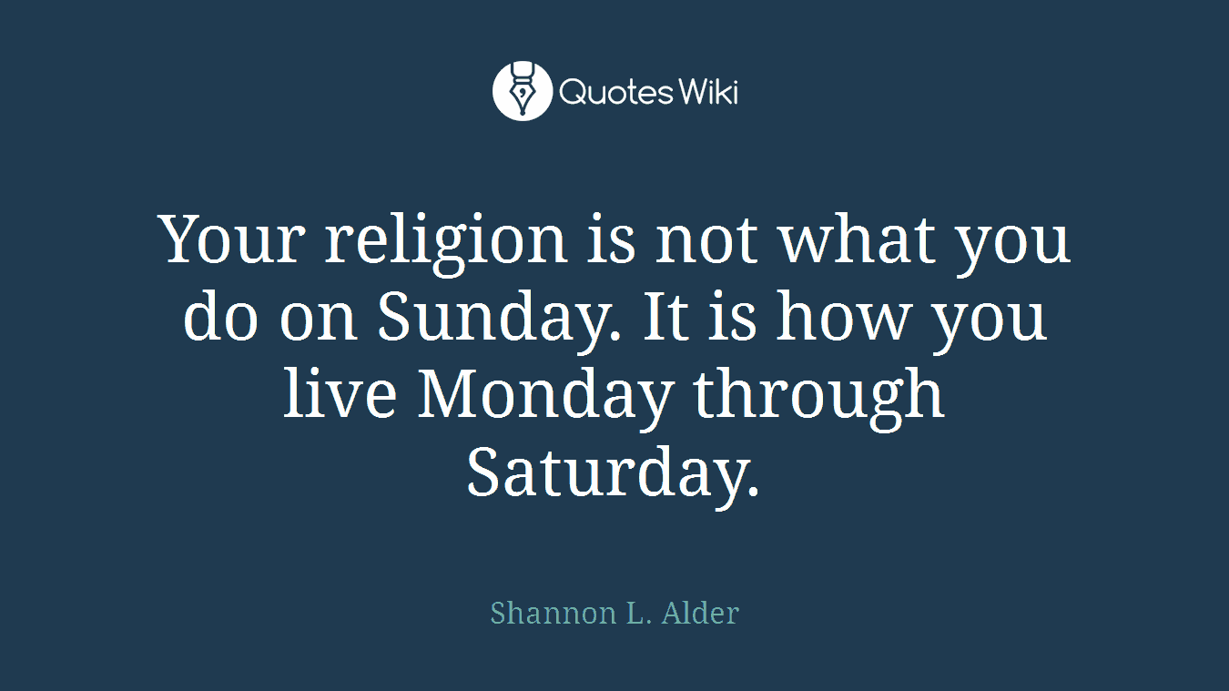 Your religion is not what you do on Sunday. It is how you live Monday through Saturday.