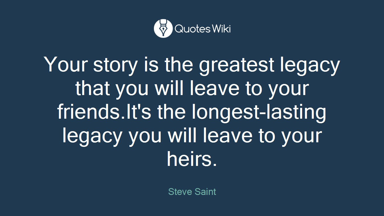Your story is the greatest legacy that you will leave to your friends.It's the longest-lasting legacy you will leave to your heirs.