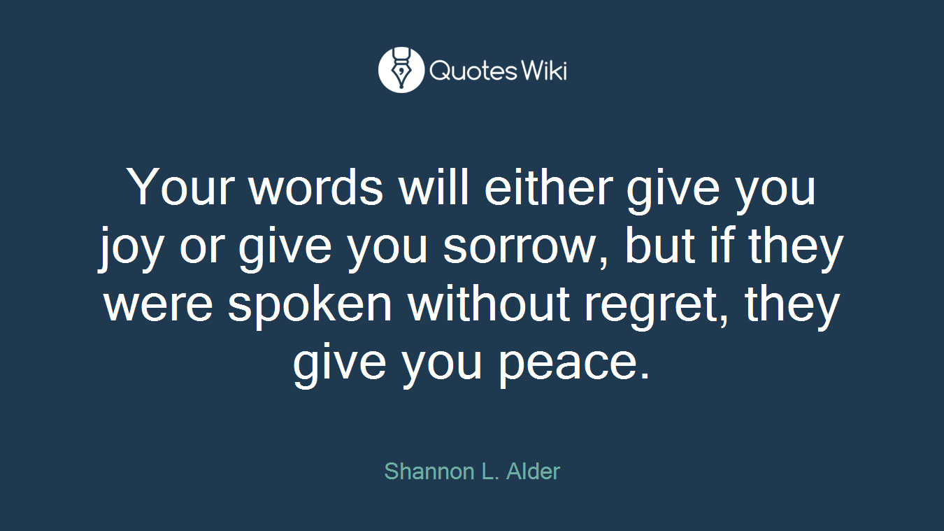 Your words will either give you joy or give you sorrow, but if they were spoken without regret, they give you peace.