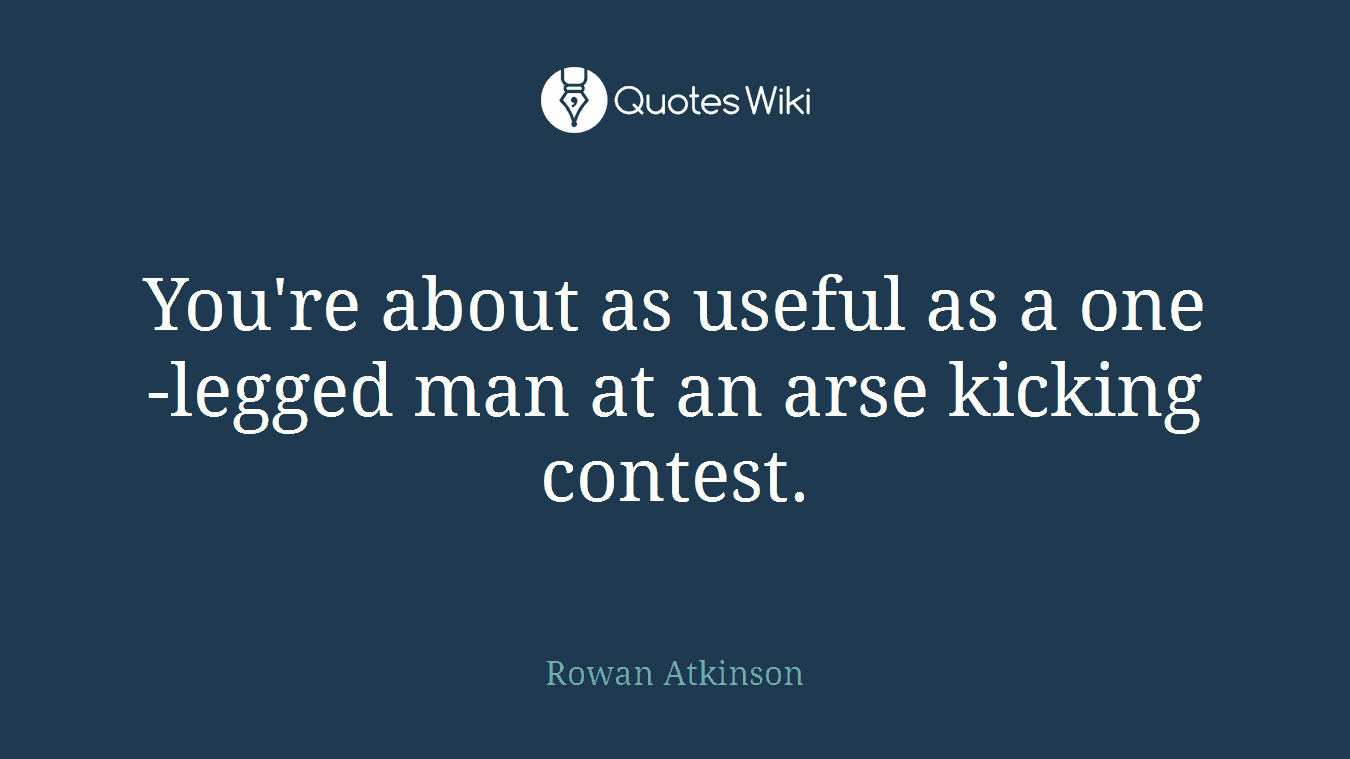 You're about as useful as a one-legged man at an arse kicking contest.