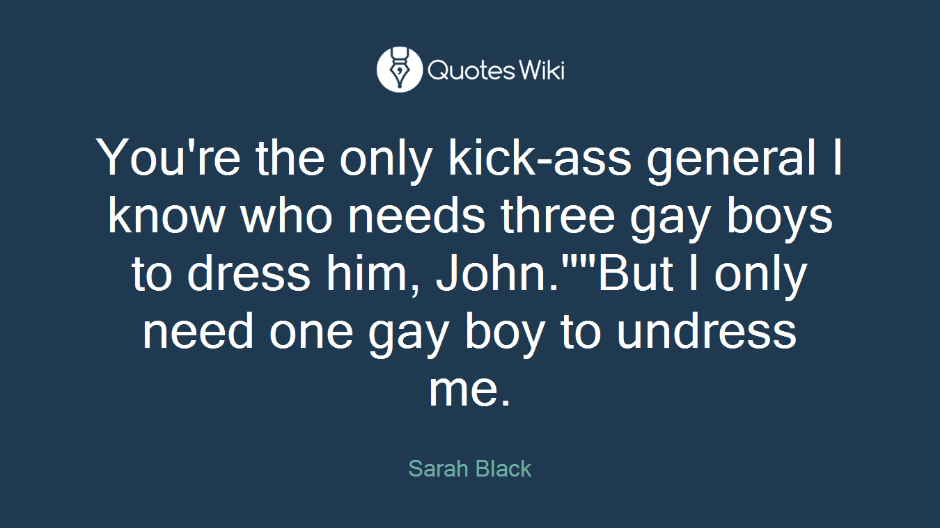 You're the only kick-ass general I know who needs three gay boys to dress him, John.""But I only need one gay boy to undress me.