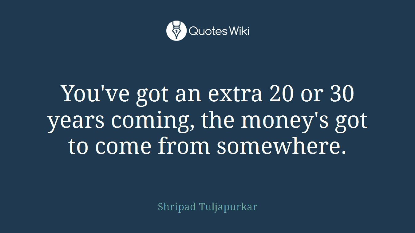 You've got an extra 20 or 30 years coming, the money's got to come from somewhere.