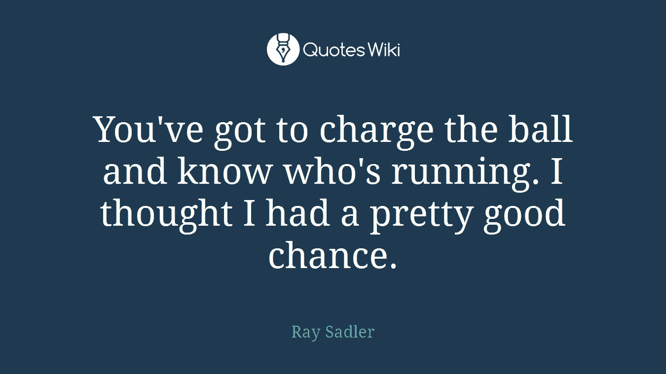You've got to charge the ball and know who's running. I thought I had a pretty good chance.